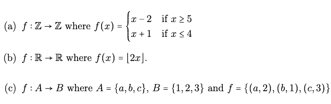 (a) f: Z→ Z where f(x) = -
-2
x+1
X-
(b) f: R → R where f(x) = [2x].
if x ≥ 5
if x ≤ 4
(c) f: A B where A = {a,b, c}, B = {1,2,3} and f = {(a, 2), (b, 1), (c,3)}