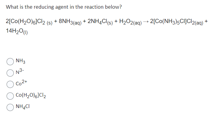 What is the reducing agent in the reaction below?
2[Co(H₂O)6]Cl2 (s) + 8NH3(aq) + 2NH4Cl(s) + H₂O2(aq) → 2[C0(NH3)5Cl]Cl2(aq)
14H₂0 (1)
NH3
N3-
Co2+
Co(H₂O) 6]Cl₂
NHẠC
+