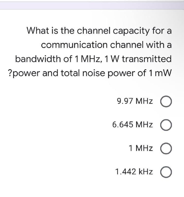 What is the channel capacity for a
communication channel with a
bandwidth of 1 MHz, 1 W transmitted
?power and total noise power of 1 mW
9.97 MHz O
6.645 MHz
1 MHz
1.442 kHz
