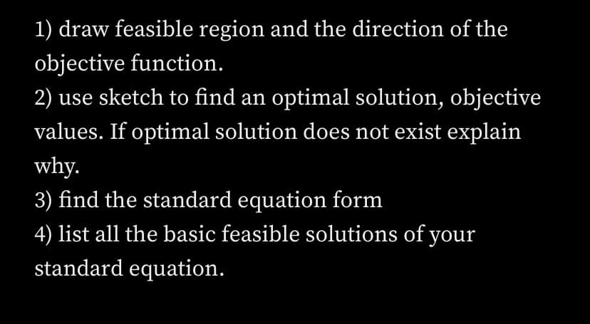 1) draw feasible region and the direction of the
objective function.
2) use sketch to find an optimal solution, objective
values. If optimal solution does not exist explain
why.
3) find the standard equation form
4) list all the basic feasible solutions of your
standard equation.
