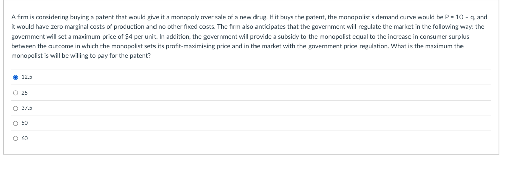 A firm is considering buying a patent that would give it a monopoly over sale of a new drug. If it buys the patent, the monopolist's demand curve would be P = 10 - g, and
it would have zero marginal costs of production and no other fixed costs. The firm also anticipates that the government will regulate the market in the following way: the
government will set a maximum price of $4 per unit. In addition, the government will provide a subsidy to the monopolist equal to the increase in consumer surplus
between the outcome in which the monopolist sets its profit-maximising price and in the market with the government price regulation. What is the maximum the
monopolist is will be willing to pay for the patent?
O 12.5
O 25
O 37.5
O 50
O 60
