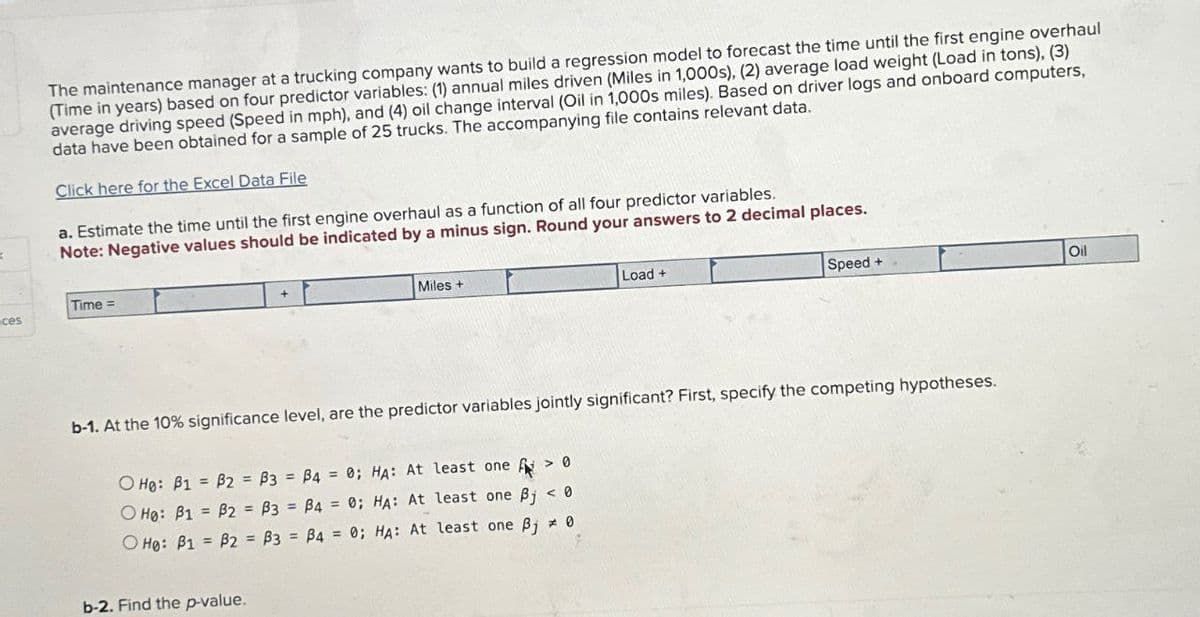 The maintenance manager at a trucking company wants to build a regression model to forecast the time until the first engine overhaul
(Time in years) based on four predictor variables: (1) annual miles driven (Miles in 1,000s), (2) average load weight (Load in tons), (3)
average driving speed (Speed in mph), and (4) oil change interval (Oil in 1,000s miles). Based on driver logs and onboard computers,
data have been obtained for a sample of 25 trucks. The accompanying file contains relevant data.
Click here for the Excel Data File
a. Estimate the time until the first engine overhaul as a function of all four predictor variables.
Note: Negative values should be indicated by a minus sign. Round your answers to 2 decimal places.
Time=
ces
Miles+
Load+
Speed+
Oil
b-1. At the 10% significance level, are the predictor variables jointly significant? First, specify the competing hypotheses.
O Ho: B1
B2
B3
B4 = 0; HA: At least one > 0
O Ho: B1
B2
B3
B4 = 0; HA: At least one Bj < 0
O Ho: B1 B2
B3
B4 = 0; HA: At least one Bj
0
b-2. Find the p-value.