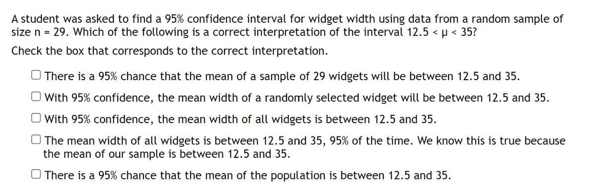 A student was asked to find a 95% confidence interval for widget width using data from a random sample of
size n = 29. Which of the following is a correct interpretation of the interval 12.5 < μ< 35?
Check the box that corresponds to the correct interpretation.
There is a 95% chance that the mean of a sample of 29 widgets will be between 12.5 and 35.
With 95% confidence, the mean width of a randomly selected widget will be between 12.5 and 35.
With 95% confidence, the mean width of all widgets is between 12.5 and 35.
The mean width of all widgets is between 12.5 and 35, 95% of the time. We know this is true because
the mean of our sample is between 12.5 and 35.
There is a 95% chance that the mean of the population is between 12.5 and 35.