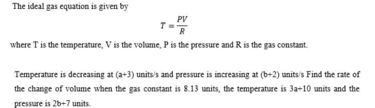 The ideal gas equation is given by
PV
R
where T is the temperature, V is the volume, P is the pressure and R is the gas constant.
T =
Temperature is decreasing at (a+3) units/s and pressure is increasing at (b+2) units/s Find the rate of
the change of volume when the gas constant is 8.13 units, the temperature is 3a+10 units and the
pressure is 2b+7 units.