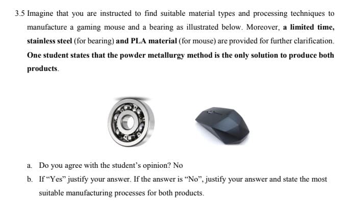 3.5 Imagine that you are instructed to find suitable material types and processing techniques to
manufacture a gaming mouse and a bearing as illustrated below. Moreover, a limited time,
stainless steel (for bearing) and PLA material (for mouse) are provided for further clarification.
One student states that the powder metallurgy method is the only solution to produce both
products.
a. Do you agree with the student's opinion? No
b. If "Yes" justify your answer. If the answer is "No", justify your answer and state the most
suitable manufacturing processes for both products.