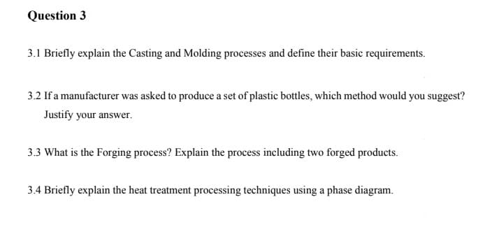 Question 3
3.1 Briefly explain the Casting and Molding processes and define their basic requirements.
3.2 If a manufacturer was asked to produce a set of plastic bottles, which method would you suggest?
Justify your answer.
3.3 What is the Forging process? Explain the process including two forged products.
3.4 Briefly explain the heat treatment processing techniques using a phase diagram.