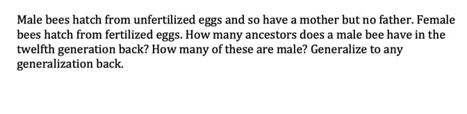 Male bees hatch from unfertilized eggs and so have a mother but no father. Female
bees hatch from fertilized eggs. How many ancestors does a male bee have in the
twelfth generation back? How many of these are male? Generalize to any
generalization back.