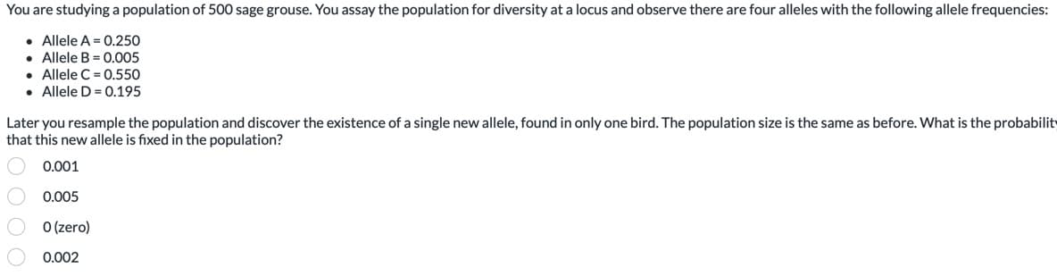 You are studying a population of 500 sage grouse. You assay the population for diversity at a locus and observe there are four alleles with the following allele frequencies:
• Allele A = 0.250
• Allele B = 0.005
• Allele C = 0.550
. Allele D=0.195
Later you resample the population and discover the existence of a single new allele, found in only one bird. The population size is the same as before. What is the probability
that this new allele is fixed in the population?
0.001
0.005
0 (zero)
0.002