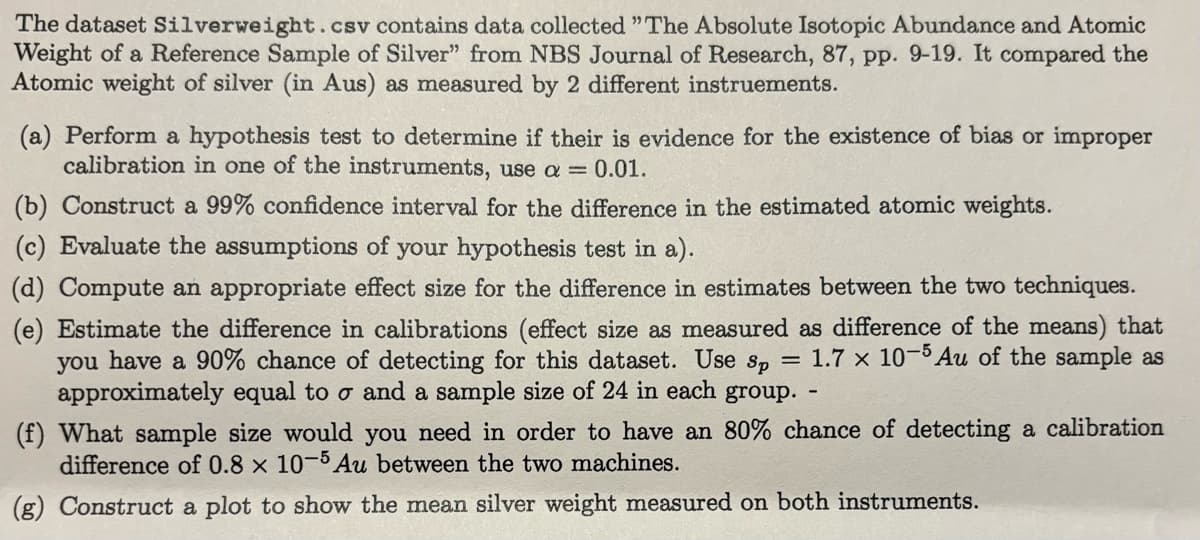 The dataset Silverweight .csv contains data collected "The Absolute Isotopic Abundance and Atomic
Weight of a Reference Sample of Silver" from NBS Journal of Research, 87, pp. 9-19. It compared the
Atomic weight of silver (in Aus) as measured by 2 different instruements.
(a) Perform a hypothesis test to determine if their is evidence for the existence of bias or improper
calibration in one of the instruments, use a = 0.01.
(b) Construct a 99% confidence interval for the difference in the estimated atomic weights.
(c) Evaluate the assumptions of your hypothesis test in a).
(d) Compute an appropriate effect size for the difference in estimates between the two techniques.
(e) Estimate the difference in calibrations (effect size as measured as difference of the means) that
you have a 90% chance of detecting for this dataset. Use sp = 1.7 x 10-5 Au of the sample as
approximately equal to o and a sample size of 24 in each group.
(f) What sample size would you need in order to have an 80% chance of detecting a calibration
difference of 0.8 x 10-5 Au between the two machines.
(g) Construct a plot to show the mean silver weight measured on both instruments.