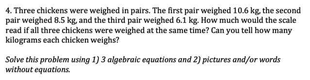 4. Three chickens were weighed in pairs. The first pair weighed 10.6 kg, the second
pair weighed 8.5 kg, and the third pair weighed 6.1 kg. How much would the scale
read if all three chickens were weighed at the same time? Can you tell how many
kilograms each chicken weighs?
Solve this problem using 1) 3 algebraic equations and 2) pictures and/or words
without equations.