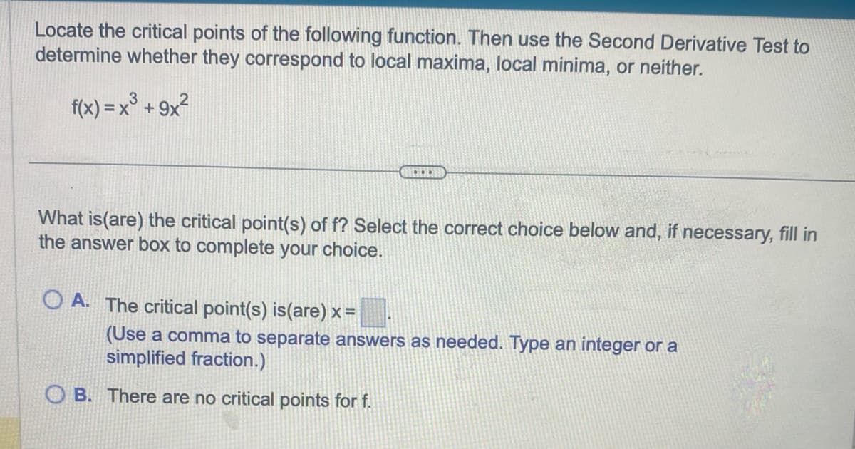 Locate the critical points of the following function. Then use the Second Derivative Test to
determine whether they correspond to local maxima, local minima, or neither.
2
f(x) = x³ +9x²
What is (are) the critical point(s) of f? Select the correct choice below and, if necessary, fill in
the answer box to complete your choice.
OA. The critical point(s) is(are) x =
COOK
(Use a comma to separate answers as needed. Type an integer or a
simplified fraction.)
OB. There are no critical points for f.