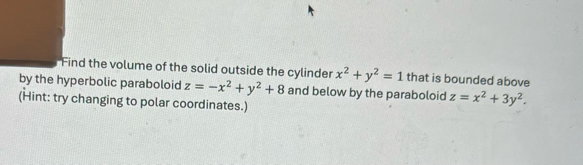 Find the volume of the solid outside the cylinder x² + y² = 1 that is bounded above
by the hyperbolic paraboloid z = -x² + y²+8 and below by the paraboloid z = x² + 3y².
(Hint: try changing to polar coordinates.)