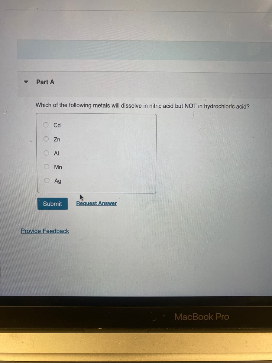 ▼
Part A
Which of the following metals will dissolve in nitric acid but NOT in hydrochloric acid?
O
O
Cd
Zn
Al
Mn
Ag
Submit
Provide Feedback
Request Answer
MacBook Pro