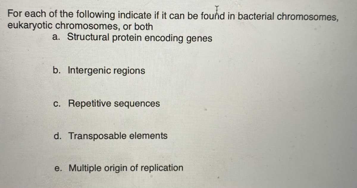 For each of the following indicate if it can be found in bacterial chromosomes,
eukaryotic chromosomes, or both
a. Structural protein encoding genes
b. Intergenic regions
c. Repetitive sequences
d. Transposable elements
e. Multiple origin of replication