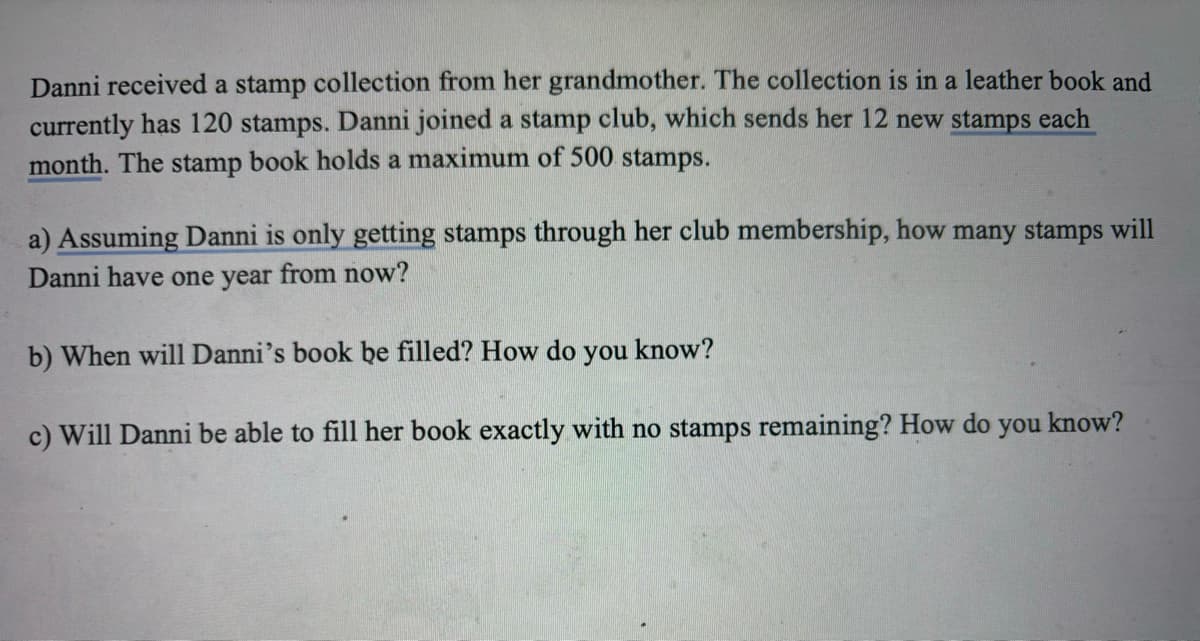 Danni received a stamp collection from her grandmother. The collection is in a leather book and
currently has 120 stamps. Danni joined a stamp club, which sends her 12 new stamps each
month. The stamp book holds a maximum of 500 stamps.
a) Assuming Danni is only getting stamps through her club membership, how many stamps will
Danni have one year from now?
b) When will Danni's book be filled? How do you know?
c) Will Danni be able to fill her book exactly with no stamps remaining? How do you know?