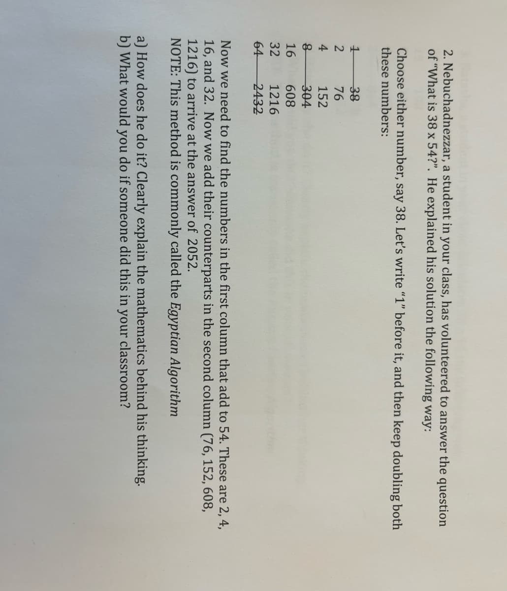 2. Nebuchadnezzar, a student in your class, has volunteered to answer the question
of "What is 38 x 54?". He explained his solution the following way:
Choose either number, say 38. Let's write "1" before it, and then keep doubling both
these numbers:
1
2
4
8
16
32
64
38
76
152
304
608
1216
2432
Now we need to find the numbers in the first column that add to 54. These are 2, 4,
16, and 32. Now we add their counterparts in the second column (76, 152, 608,
1216) to arrive at the answer of 2052.
NOTE: This method is commonly called the Egyptian Algorithm
a) How does he do it? Clearly explain the mathematics behind his thinking.
b) What would you do if someone did this in your classroom?