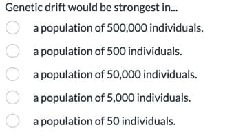 Genetic drift would be strongest in...
a population of 500,000 individuals.
of 500 individuals.
O a population
a population
of 50,000 individuals.
a population of 5,000 individuals.
O a population of 50 individuals.