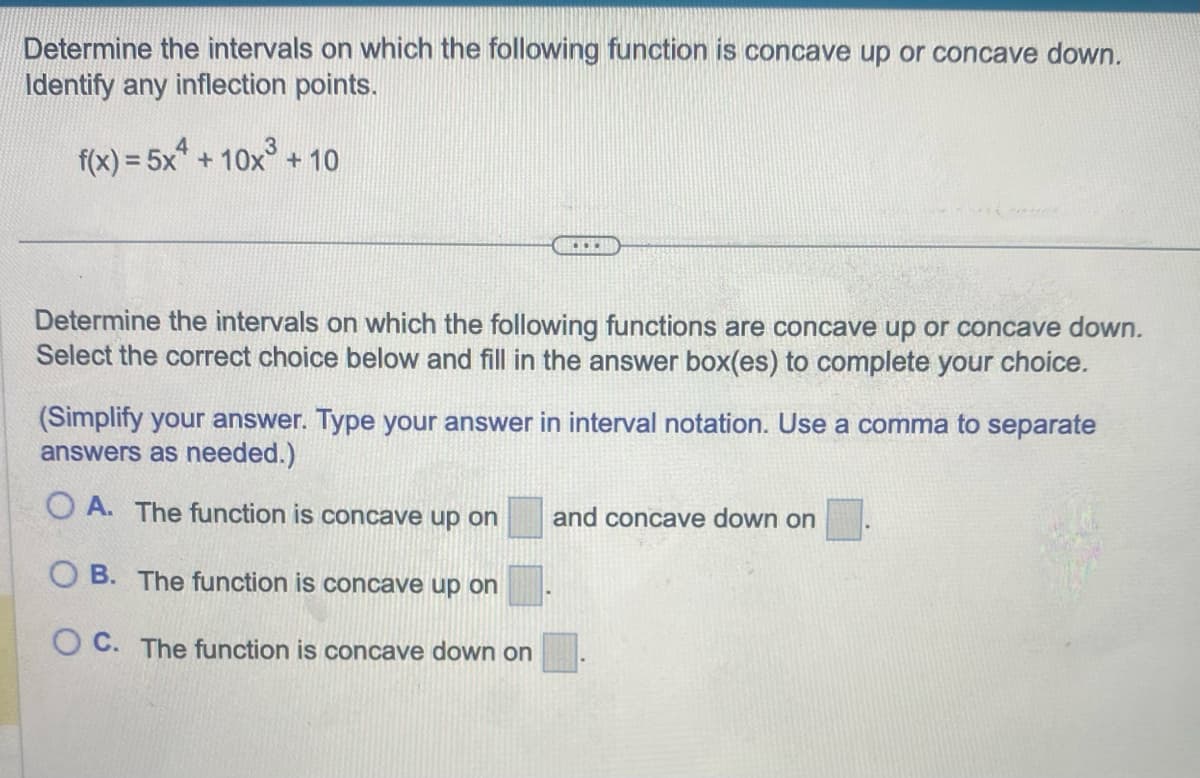 Determine the intervals on which the following function is concave up or concave down.
Identify any inflection points.
f(x) = 5x + 10x³ + 10
...
Determine the intervals on which the following functions are concave up or concave down.
Select the correct choice below and fill in the answer box(es) to complete your choice.
(Simplify your answer. Type your answer in interval notation. Use a comma to separate
answers as needed.)
OA. The function is concave up on and concave down on
OB. The function is concave up on
OC. The function is concave down on