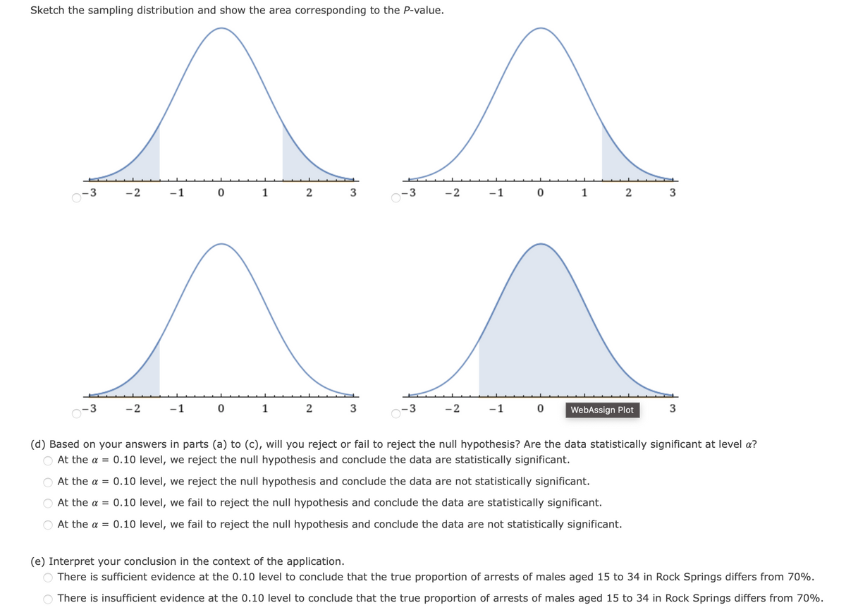 Sketch the sampling distribution and show the area corresponding to the P-value.
-3
-2
1
2
3
3
-2
-1
1
2
3
-2
-1
1
3
3
-2
-1
WebAssign Plot
3
(d) Based on your answers in parts (a) to (c), will you reject or fail to reject the null hypothesis? Are the data statistically significant at level a?
At the a = 0.10 level, we reject the null hypothesis and conclude the data are statistically significant.
At the a = 0.10 level, we reject the null hypothesis and conclude the data are not statistically significant.
At the a = 0.10 level, we fail to reject the null hypothesis and conclude the data are statistically significant.
At the a = 0.10 level, we fail to reject the null hypothesis and conclude the data are not statistically significant.
(e) Interpret your conclusion in the context of the application.
There is sufficient evidence at the 0.10 level to conclude that the true proportion of arrests of males aged 15 to 34 in Rock Springs differs from 70%.
O There is insufficient evidence at the 0.10 level to conclude that the true proportion of arrests of males aged 15 to 34 in Rock Springs differs from 70%.
