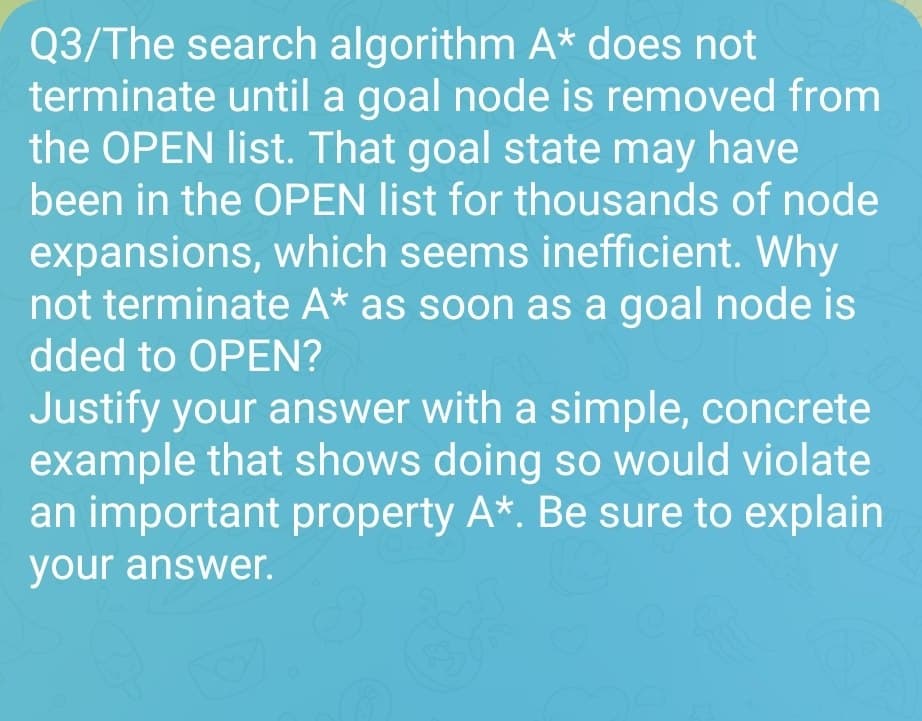 Q3/The search algorithm A* does not
terminate until a goal node is removed from
the OPEN list. That goal state may have
been in the OPEN list for thousands of node
expansions, which seems inefficient. Why
not terminate A* as soon as a goal node is
dded to OPEN?
Justify your answer with a simple, concrete
example that shows doing so would violate
an important property A*. Be sure to explain
your answer.