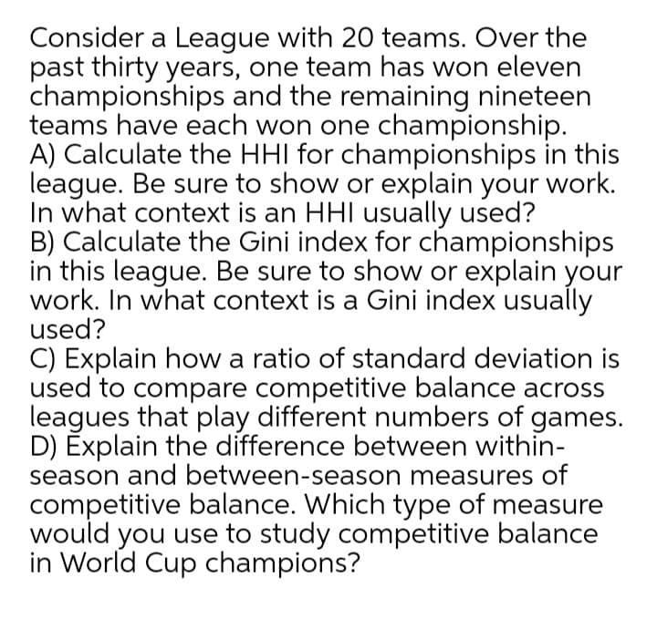 Consider a League with 20 teams. Over the
past thirty years, one team has won eleven
championships and the remaining nineteen
teams have each won one championship.
A) Calculate the HHI for championships in this
league. Be sure to show or explain your work.
In what context is an HHI usually used?
B) Calculate the Gini index for championships
in this league. Be sure to show or explain your
work. In what context is a Gini index usually
used?
C) Explain how a ratio of standard deviation is
used to compare competitive balance across
leagues that play different numbers of games.
D) Explain the difference between within-
season and between-season measures of
competitive balance. Which type of measure
would you use to study competitive balance
in World Cup champions?
