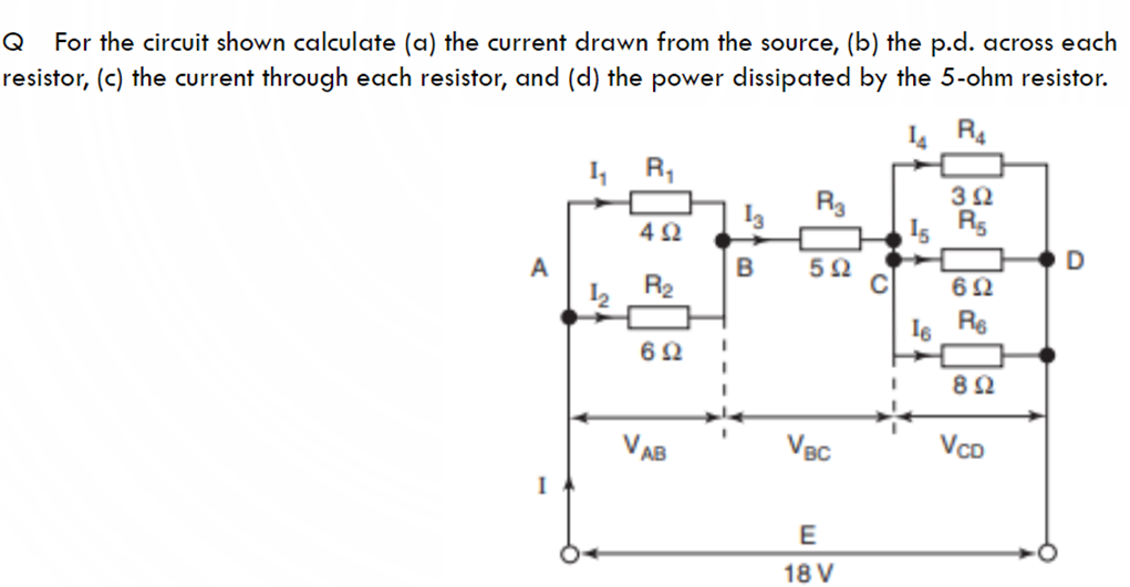 Q
For the circuit shown calculate (a) the current drawn from the source, (b) the p.d. across each
resistor, (c) the current through each resistor, and (d) the power dissipated by the 5-ohm resistor.
4 R4
R,
32
R3
Is R5
4Ω
A
5Ω
C
R2
Is Re
82
VAB
VBC
VcD
I
E
18 V
D.
