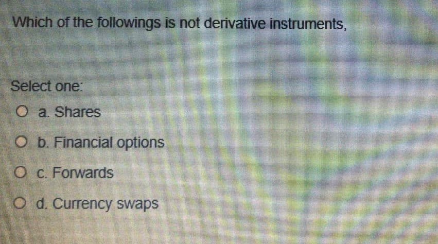 Which of the followings is not derivative instruments,
Select one:
Oa. Shares
O b. Financial options
O c. Forwards
O d. Currency swaps
