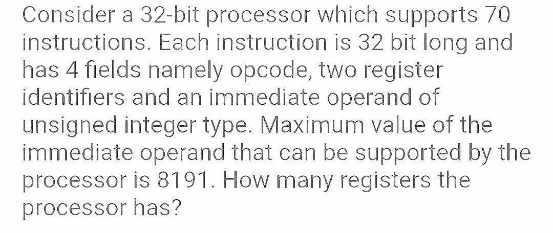 Consider a 32-bit processor which supports 70
instructions. Each instruction is 32 bit long and
has 4 fields namely opcode, two register
identifiers and an immediate operand of
unsigned integer type. Maximum value of the
immediate operand that can be supported by the
processor is 8191. How many registers the
processor has?
