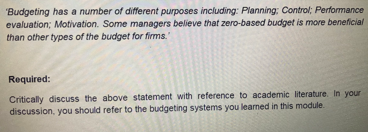 'Budgeting has a number of different purposes including: Planning; Control; Performance
evaluation; Motivation. Some managers believe that zero-based budget is more beneficial
than other types of the budget for firms.'
Required:
Critically discuss the above statement with reference to academic literature. In your
discussion, you should refer to the budgeting systems you learned in this module.

