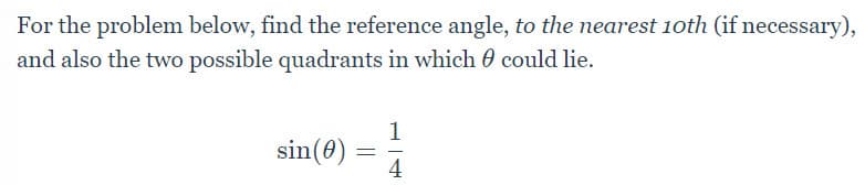 For the problem below, find the reference angle, to the nearest 10th (if necessary),
and also the two possible quadrants in which 0 could lie.
1
sin(0) = =
4
