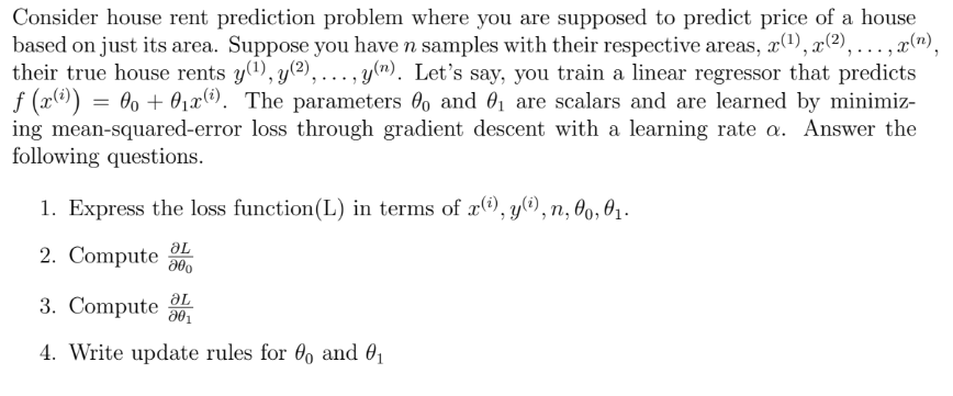 Consider house rent prediction problem where you are supposed to predict price of a house
based on just its area. Suppose you have n samples with their respective areas, x(¹), x(²),...,x(n),
their true house rents y(¹), y(²),..., y(n). Let's say, you train a linear regressor that predicts
ƒ (x(i)) :
= 0 + 0₁x¹). The parameters and ₁ are scalars and are learned by minimiz-
ing mean-squared-error
loss through gradient descent with a learning rate a. Answer the
following questions.
1. Express the loss function(L) in terms of x(i),y(i), n, 00, 0₁.
2. Compute L
მძი
ƏL
3. Compute 20₁
4. Write update rules for 0 and 0₁