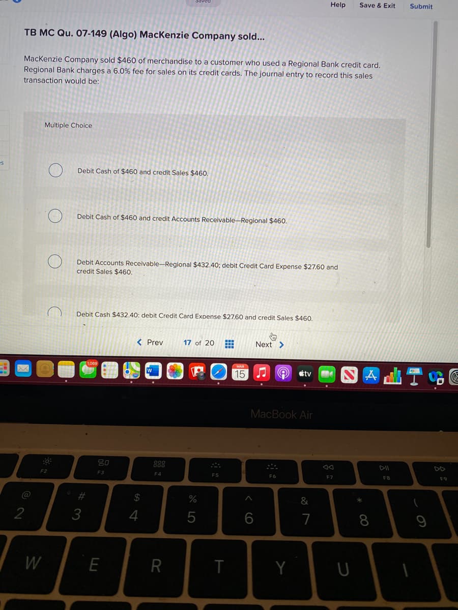Help
Save & Exit
Submit
TB MC Qu. 07-149 (Algo) MacKenzie Company sold...
MacKenzie Company sold $460 of merchandise to a customer who used a Regional Bank credit card.
Regional Bank charges a 6.0% fee for sales on its credit cards. The journal entry to record this sales
transaction would be:
Multiple Choice
es
Debit Cash of $460 and credit Sales $460.
Debit Cash of $460 and credit Accounts Receivable-Regional $460.
Debit Accounts Receivable-Regional $432.40; debit Credit Card Expense $27.60 and
credit Sales $460.
Debit Cash $432.40: debit Credit Card Expense $27,60 and credit Sales $460.
< Prev
17 of 20
Next >
MAR
15
étv
MacBook Air
888
DII
DD
F2
F3
F4
F5
F6
F7
F8
F9
#3
2$
*
&
3
4
6
7
8
W
E
R
T

