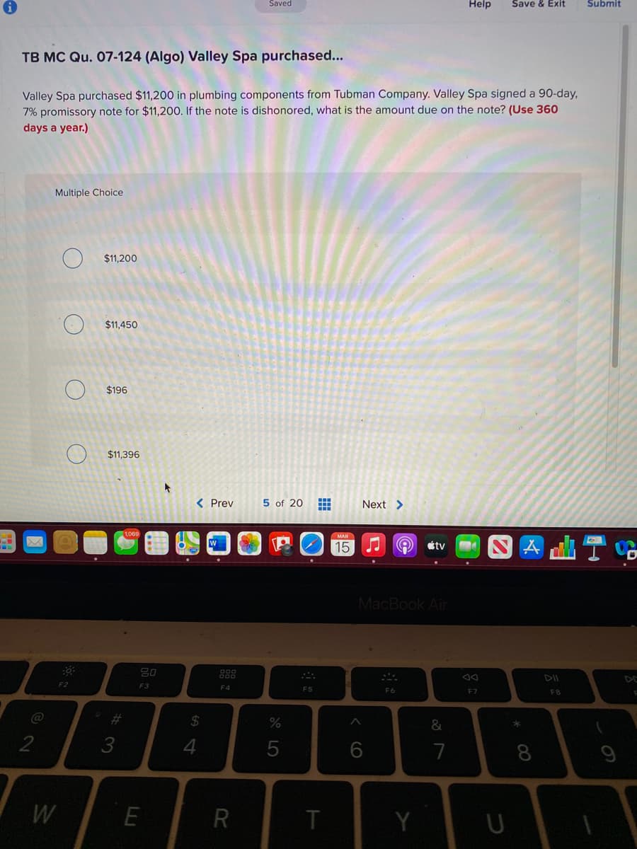 Saved
Help
Save & Exit
Submit
TB MC Qu. 07-124 (Algo) Valley Spa purchased...
Valley Spa purchased $11,200 in plumbing components from Tubman Company. Valley Spa signed a 90-day,
7% promissory note for $11,200. If the note is dishonored, what is the amount due on the note? (Use 360
days a year.)
Multiple Choice
$11,200
$11,450
$196
$11.396
< Prev
5 of 20 E
Next >
1,069
15
étv
MacBook Air
80
888
DII
DE
F3
F4
F5
F6
F7
F8
%23
24
2
3
7
8
W
E
R
