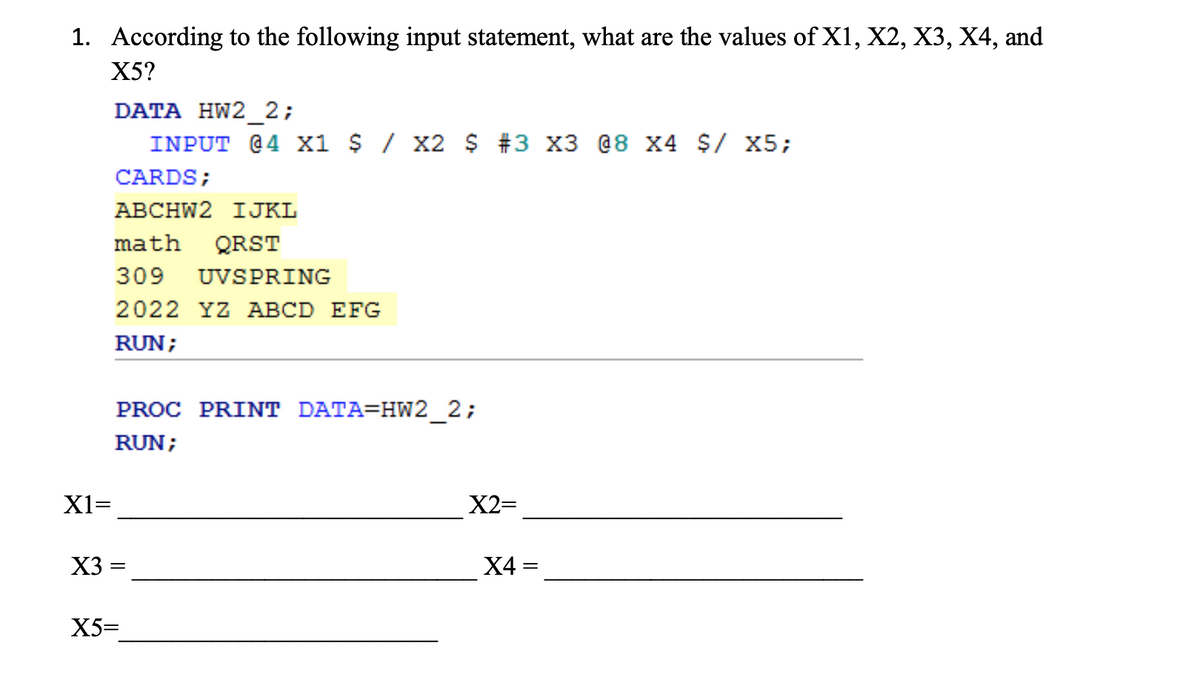 1. According to the following input statement, what are the values of X1, X2, X3, X4, and
X5?
DATA HW2_2;
INPUT @4 x1 $/ x2 $ #3 X3 @8 X4 $/ X5;
CARDS;
АВСHW2 IJKL
math
QRST
309
UVSPRING
2022 YZ ABCD EFG
RUN;
PROC PRINT DATA=HW2_2;
RUN;
X1=
X2=
X3
X4 =
X5=
