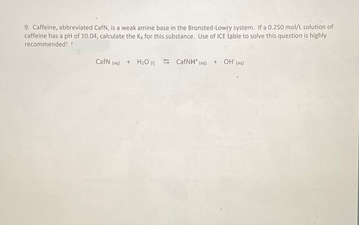 9. Caffeine, abbreviated CafN, is a weak amine base in the Bronsted-Lowry system. If a 0.250 mol/L solution of
caffeine has a pH of 10.04, calculate the K, for this substance. Use of ICE table to solve this question is highly
recommended!
CafN (aq)
+
H₂O (1)
= CafNH* (aq) + OH(aq)