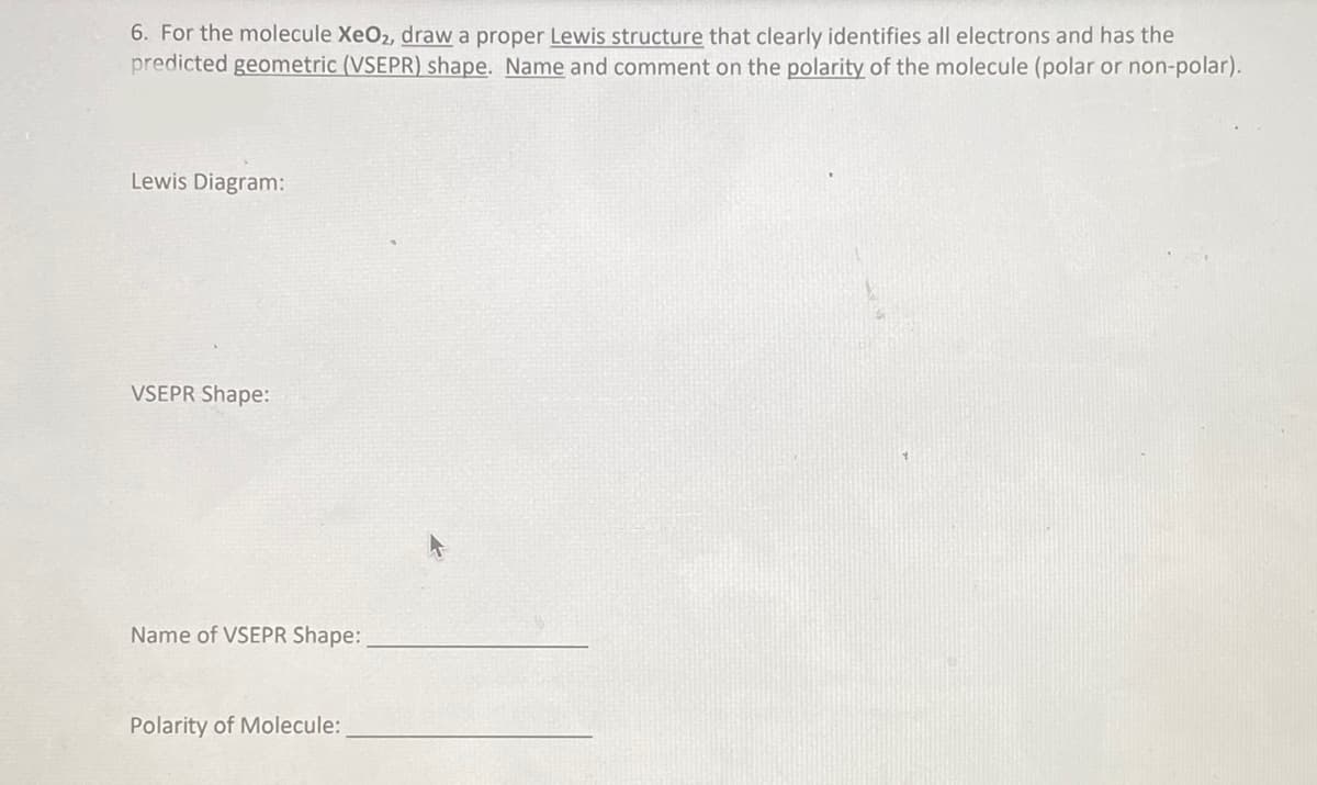 6. For the molecule XeO2, draw a proper Lewis structure that clearly identifies all electrons and has the
predicted geometric (VSEPR) shape. Name and comment on the polarity of the molecule (polar or non-polar).
Lewis Diagram:
VSEPR Shape:
Name of VSEPR Shape:
Polarity of Molecule: