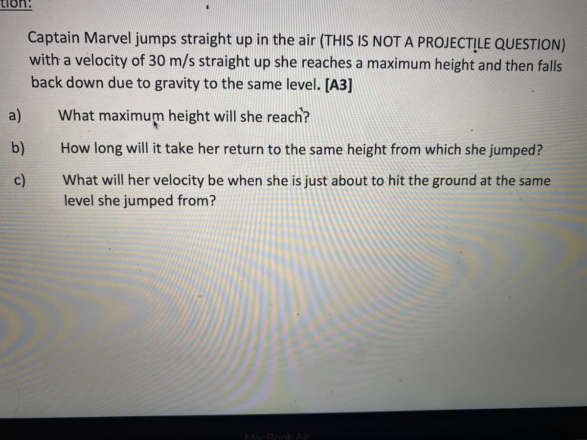 tion:
a)
b)
c)
Captain Marvel jumps straight up in the air (THIS IS NOT A PROJECTILE QUESTION)
with a velocity of 30 m/s straight up she reaches a maximum height and then falls
back down due to gravity to the same level. [A3]
What maximum height will she reach?
How long will it take her return to the same height from which she jumped?
What will her velocity be when she is just about to hit the ground at the same
level she jumped from?
MacBook Air