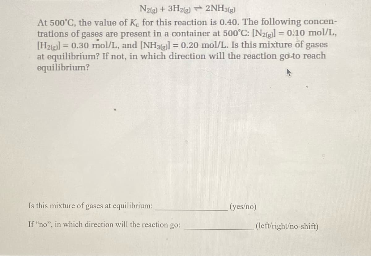 N2(g) + 3H2(g) + 2NH3(g)
At 500°C, the value of Kc for this reaction is 0.40. The following concen-
trations of gases are present in a container at 500°C: [N2(g)] = 0.10 mol/L,
[H2(g)] = 0.30 mol/L, and [NH3(g)] = 0.20 mol/L. Is this mixture of gases
at equilibrium? If not, in which direction will the reaction go to reach
equilibrium?
Is this mixture of gases at equilibrium:
If "no", in which direction will the reaction go:
(yes/no)
(left/right/no-shift)