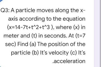 Q3: A particle moves along the x-
axis according to the equation
(x-14-7t+t^2+t^3 ), where (x) in
meter and (t) in seconds. At (t=7
sec) Find (a) The position of the
particle (b) It's velocity (c) It's
.acceleration
