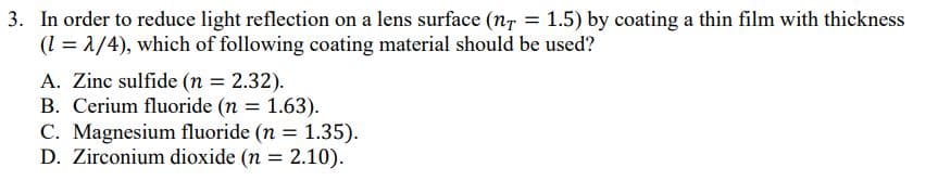 3. In order to reduce light reflection on a lens surface (n, = 1.5) by coating a thin film with thickness
(l = 1/4), which of following coating material should be used?
A. Zinc sulfide (n = 2.32).
B. Cerium fluoride (n = 1.63).
C. Magnesium fluoride (n = 1.35).
D. Zirconium dioxide (n = 2.10).
