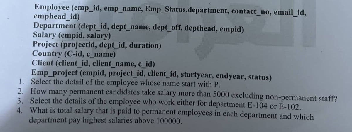 Employee (emp_id, emp_name, Emp_Status,department, contact_no, email_id,
emphead_id)
Department (dept_id, dept_name, dept_off, depthead, empid)
Salary (empid, salary)
Project (projectid, dept_id, duration)
Country (C-id, c_name)
Client (client_id, client_name, c_id)
Emp_project (empid, project_id, client_id, startyear, endyear, status)
1. Select the detail of the employee whose name start with P.
2. How many permanent candidates take salary more than 5000 excluding non-permanent staff?
3. Select the details of the employee who work either for department E-104 or E-102.
4. What is total salary that is paid to permanent employees in each department and which
department pay highest salaries above 100000.