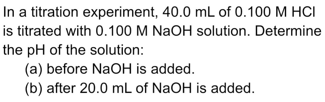 In a titration experiment, 40.0 mL of 0.100 M HCI
is titrated with 0.100 M NaOH solution. Determine
the pH of the solution:
(a) before NaOH is added.
(b) after 20.0 mL of NaOH is added.
