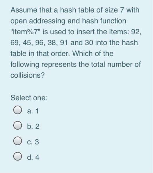 Assume that a hash table of size 7 with
open addressing and hash function
"item%7" is used to insert the items: 92,
69, 45, 96, 38, 91 and 30 into the hash
table in that order. Which of the
following represents the total number of
collisions?
Select one:
O a. 1
b. 2
С. 3
O d. 4

