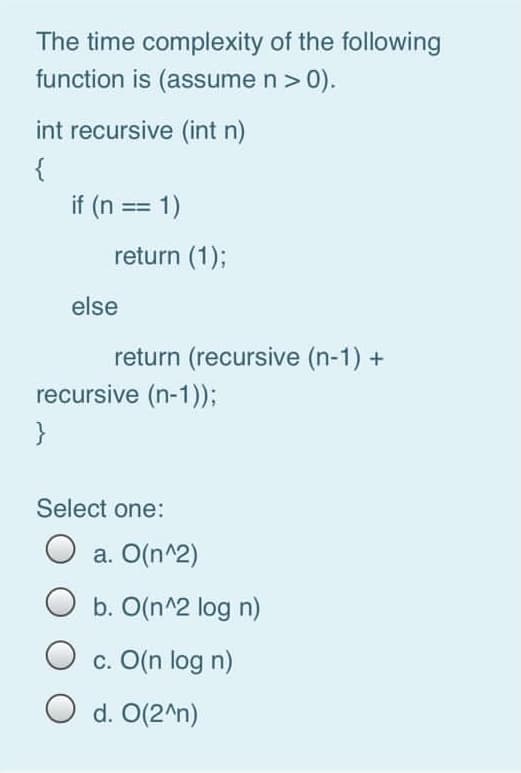 The time complexity of the following
function is (assume n> 0).
int recursive (int n)
{
if (n == 1)
return (1);
else
return (recursive (n-1) +
recursive (n-1));
}
Select one:
O a. O(n^2)
b. O(n^2 log n)
c. O(n log n)
O d. O(2^n)
