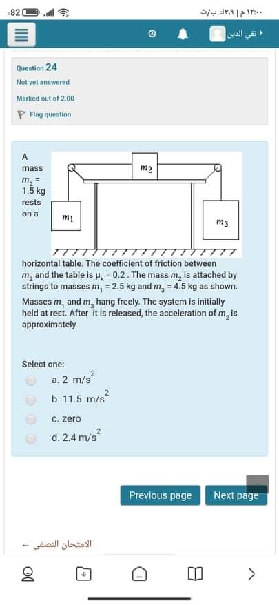 82
تقي الدين
Question 24
Not yet answered
Marked out of 2.00
P Flag question
A
mass
m2
m, =
1.5 kg
rests
on a
m3
horizontal table. The coefficient of friction between
m, and the table is H, = 0.2. The mass m, is attached by
strings to masses m, = 2.5 kg and m, = 4.5 kg as shown.
Masses m, and m, hang freely.
held at rest. After it is released, the acceleration of m, is
approximately
system is initially
Select one:
a. 2 m/s
b. 11.5 m/s
C. zero
d. 2.4 m/s
Previous page Next page
الامتحان النصفي
