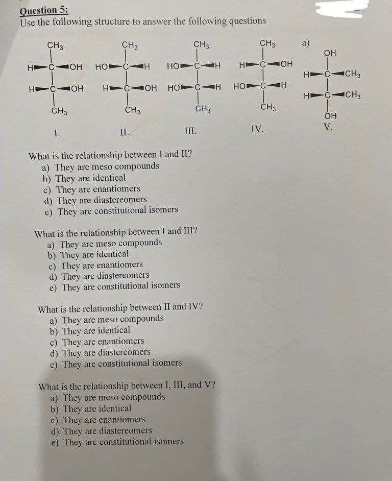 Question 5:
Use the following structure to answer the following questions
CH3
HIC OH
HC OH
CH3
I.
CH3
HOCH
HC OH
CH3
II.
CH3
HOCH
HOCH
What is the relationship between I and II?
a) They are meso compounds
b) They are identical
c) They are enantiomers
d) They are diastereomers
e) They are constitutional isomers
c) They are enantiomers
d) They are diastereomers
e) They are constitutional isomers
What is the relationship between I and III?
a) They are meso compounds
b) They are identical
CH 3
III.
c) They are enantiomers
d) They are diastereomers
e) They are constitutional isomers
What is the relationship between II and IV?
a) They are meso compounds
b) They are identical
c) They are enantiomers
d) They are diastereomers
e) They are constitutional isomers
What is the relationship between I, III, and V?
a) They are meso compounds
b) They are identical
CH3
HC OH
HO CH
CH3
IV.
a)
OH
CH3
H C CH3
OH
HC-
V.