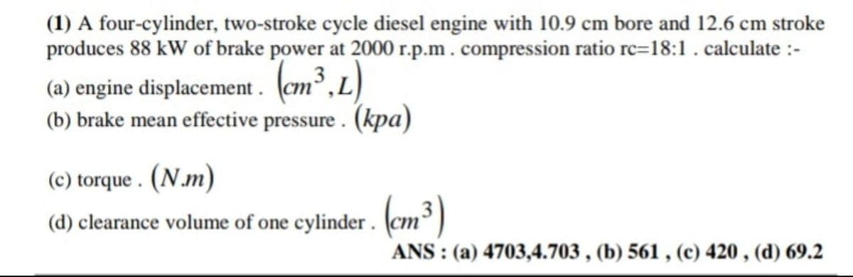 (1) A four-cylinder, two-stroke cycle diesel engine with 10.9 cm bore and 12.6 cm stroke
produces 88 kW of brake power at 2000 r.p.m. compression ratio rc-18:1. calculate :-
(a) engine displacement. (cm³,L)
(b) brake mean effective pressure. (kpa)
(c) torque. (N.m)
(d) clearance volume of one cylinder. (cm³)
ANS: (a) 4703,4.703, (b) 561, (c) 420, (d) 69.2