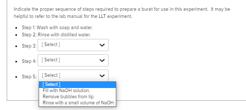 Indicate the proper sequence of steps required to prepare a buret for use in this experiment. It may be
helpful to refer to the lab manual for the LLT experiment.
• Step 1: Wash with soap and water.
• Step 2: Rinse with distilled water.
Step 3: [ Select]
• Step 4: [ Select]
Step 5: [ Select]
[Select]
Fill with NaOH solution.
Remove bubbles from tip.
Rinse with a small volume of NaOH.
> > >
