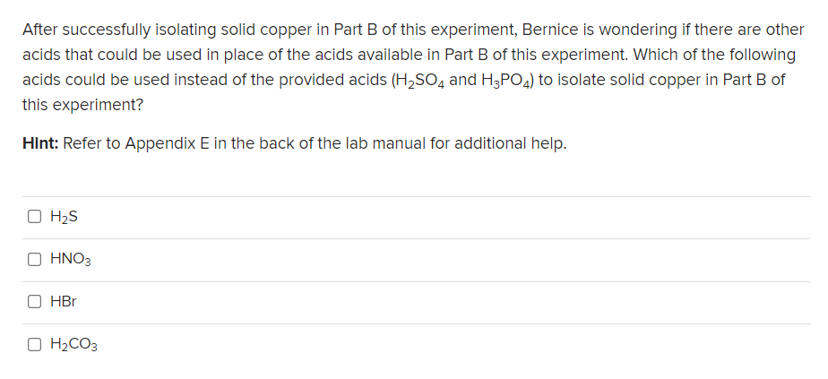 After successfully isolating solid copper in Part B of this experiment, Bernice is wondering if there are other
acids that could be used in place of the acids available in Part B of this experiment. Which of the following
acids could be used instead of the provided acids (H,SO, and H3PO4) to isolate solid copper in Part B of
this experiment?
Hint: Refer to Appendix E in the back of the lab manual for additional help.
O H2S
HNO3
HBr
O H2CO3
