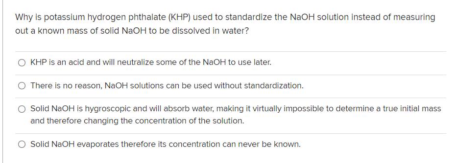 Why is potassium hydrogen phthalate (KHP) used to standardize the NaOH solution instead of measuring
out a known mass of solid NaOH to be dissolved in water?
KHP is an acid and will neutralize some of the NaOH to use later.
O There is no reason, NaOH solutions can be used without standardization.
O Solid NaOH is hygroscopic and will absorb water, making it virtually impossible to determine a true initial mass
and therefore changing the concentration of the solution.
Solid NaOH evaporates therefore its concentration can never be known.

